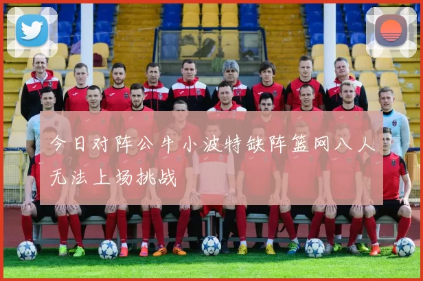 今日对阵公牛小波特缺阵篮网八人无法上场挑战