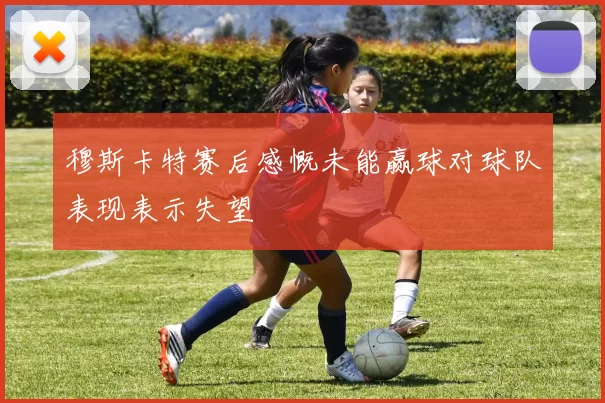 穆斯卡特赛后感慨未能赢球对球队表现表示失望