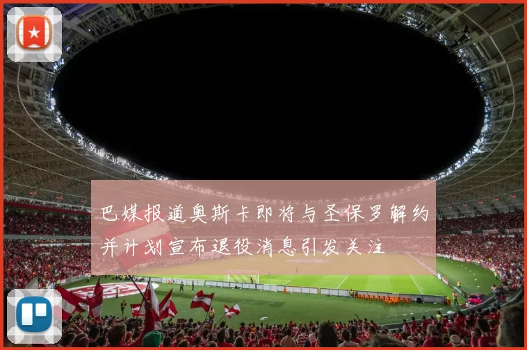 巴媒报道奥斯卡即将与圣保罗解约并计划宣布退役消息引发关注