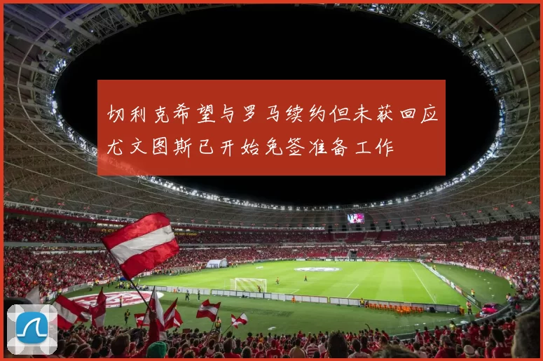 切利克希望与罗马续约但未获回应尤文图斯已开始免签准备工作
