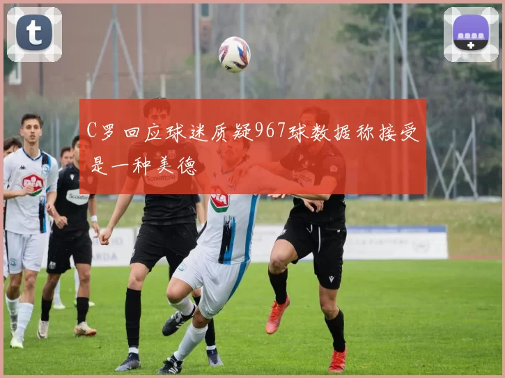 C罗回应球迷质疑967球数据称接受是一种美德