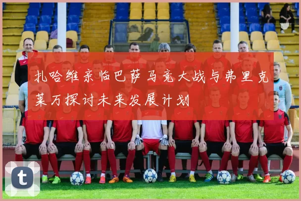 扎哈维亲临巴萨马竞大战与弗里克莱万探讨未来发展计划