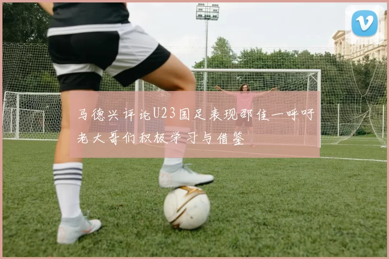 马德兴评论U23国足表现邵佳一呼吁老大哥们积极学习与借鉴
