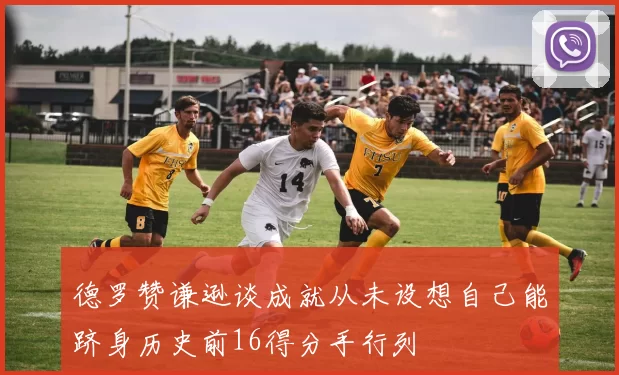 德罗赞谦逊谈成就从未设想自己能跻身历史前16得分手行列