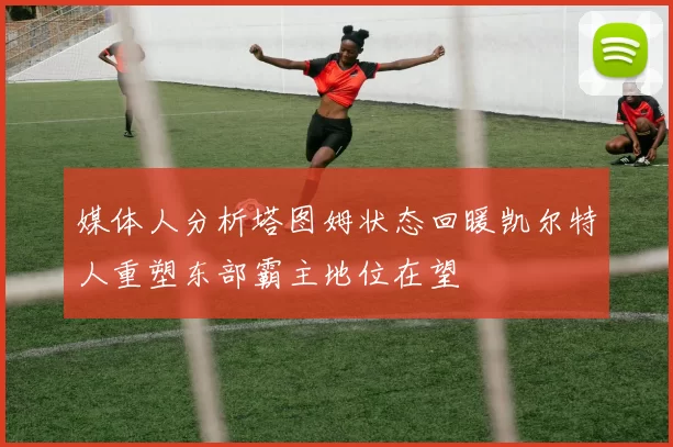 媒体人分析塔图姆状态回暖凯尔特人重塑东部霸主地位在望