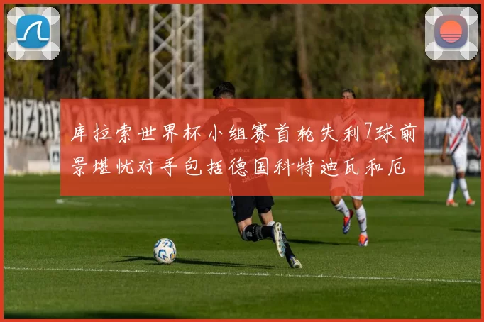 库拉索世界杯小组赛首轮失利7球前景堪忧对手包括德国科特迪瓦和厄瓜多尔
