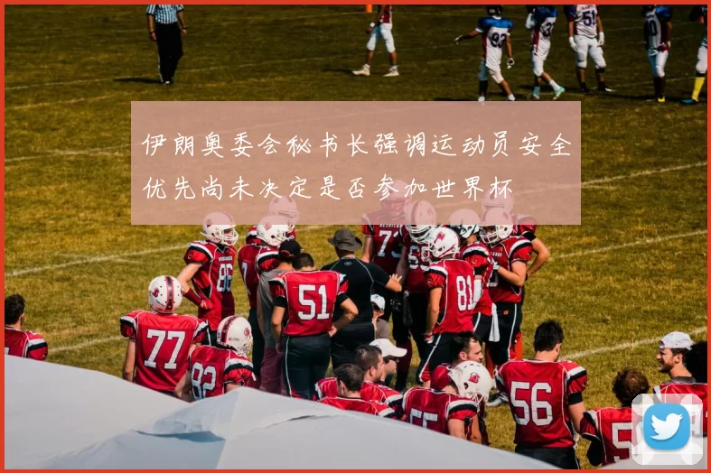 伊朗奥委会秘书长强调运动员安全优先尚未决定是否参加世界杯
