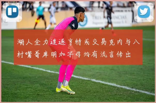 湖人全力追逐亨特或交易克内与八村嘴哥库明加字母均有流言传出