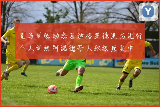 皇马训练动态吕迪格罗德里戈进行个人训练阿诺德等人积极康复中