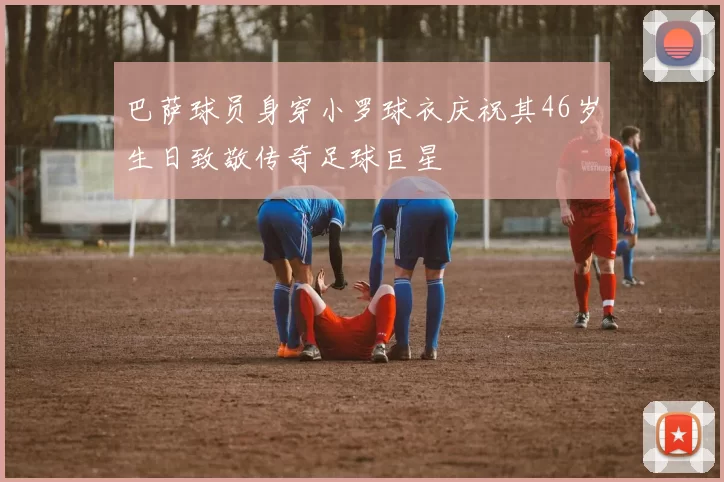 巴萨球员身穿小罗球衣庆祝其46岁生日致敬传奇足球巨星